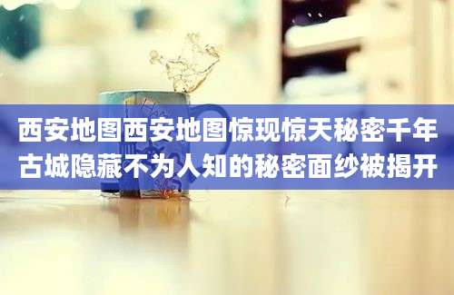 西安地图西安地图惊现惊天秘密千年古城隐藏不为人知的秘密面纱被揭开