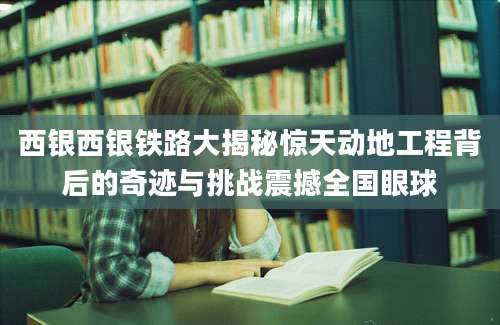 西银西银铁路大揭秘惊天动地工程背后的奇迹与挑战震撼全国眼球