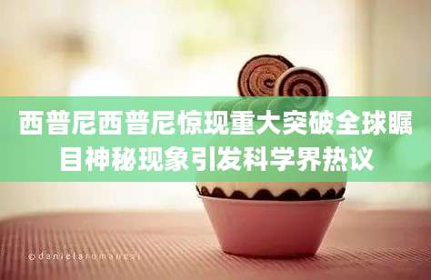 西普尼西普尼惊现重大突破全球瞩目神秘现象引发科学界热议
