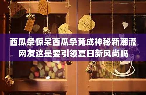 西瓜条惊呆西瓜条竟成神秘新潮流网友这是要引领夏日新风尚吗