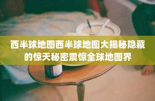 西半球地图西半球地图大揭秘隐藏的惊天秘密震惊全球地图界