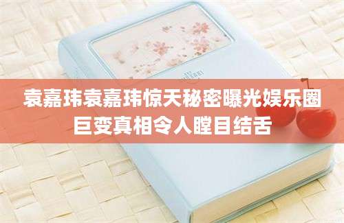 袁嘉玮袁嘉玮惊天秘密曝光娱乐圈巨变真相令人瞠目结舌