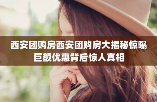 西安团购房西安团购房大揭秘惊曝巨额优惠背后惊人真相