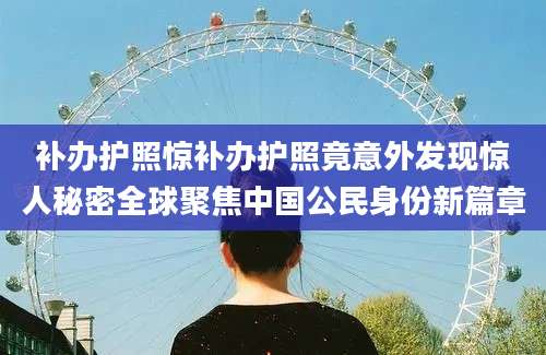 补办护照惊补办护照竟意外发现惊人秘密全球聚焦中国公民身份新篇章