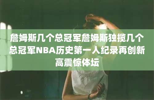 詹姆斯几个总冠军詹姆斯独揽几个总冠军NBA历史第一人纪录再创新高震惊体坛