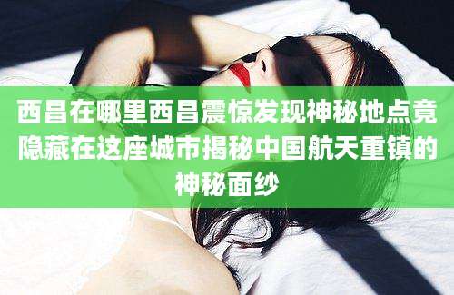 西昌在哪里西昌震惊发现神秘地点竟隐藏在这座城市揭秘中国航天重镇的神秘面纱