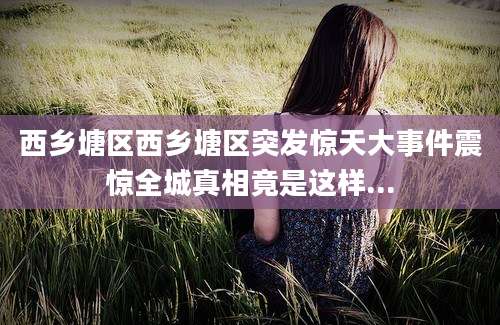 西乡塘区西乡塘区突发惊天大事件震惊全城真相竟是这样...