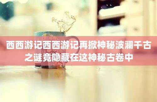西西游记西西游记再掀神秘波澜千古之谜竟隐藏在这神秘古卷中