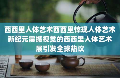 西西里人体艺术西西里惊现人体艺术新纪元震撼视觉的西西里人体艺术展引发全球热议