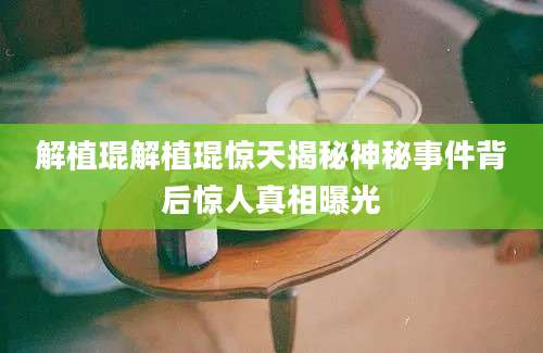 解植琨解植琨惊天揭秘神秘事件背后惊人真相曝光