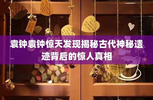 袁钟袁钟惊天发现揭秘古代神秘遗迹背后的惊人真相