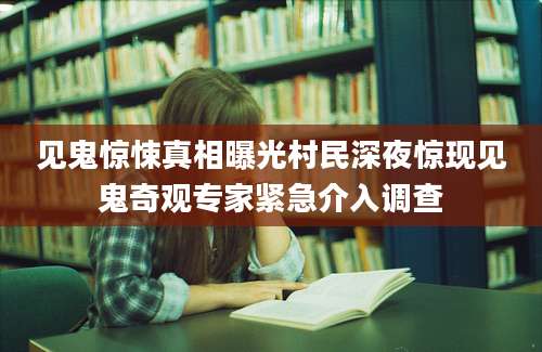 见鬼惊悚真相曝光村民深夜惊现见鬼奇观专家紧急介入调查