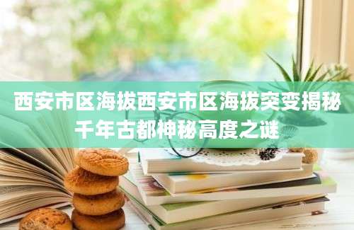 西安市区海拔西安市区海拔突变揭秘千年古都神秘高度之谜