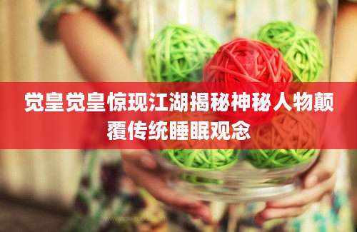觉皇觉皇惊现江湖揭秘神秘人物颠覆传统睡眠观念