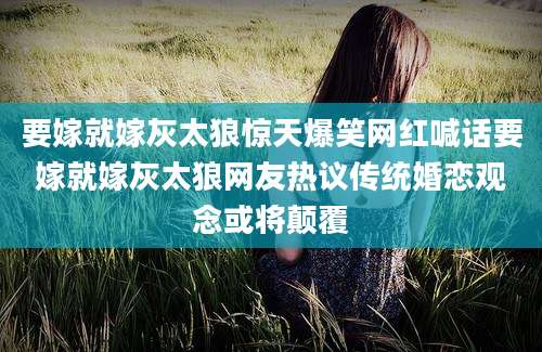 要嫁就嫁灰太狼惊天爆笑网红喊话要嫁就嫁灰太狼网友热议传统婚恋观念或将颠覆