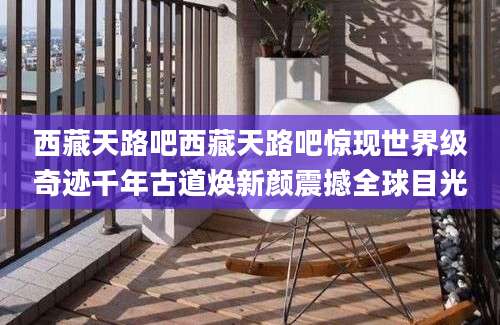 西藏天路吧西藏天路吧惊现世界级奇迹千年古道焕新颜震撼全球目光
