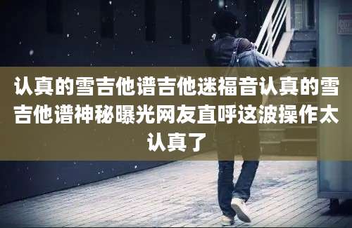 认真的雪吉他谱吉他迷福音认真的雪吉他谱神秘曝光网友直呼这波操作太认真了