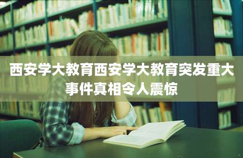 西安学大教育西安学大教育突发重大事件真相令人震惊