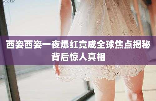 西姿西姿一夜爆红竟成全球焦点揭秘背后惊人真相