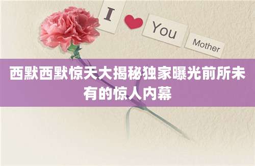 西默西默惊天大揭秘独家曝光前所未有的惊人内幕