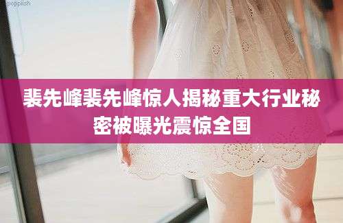 裴先峰裴先峰惊人揭秘重大行业秘密被曝光震惊全国