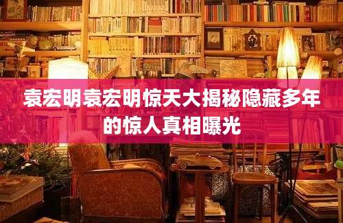 袁宏明袁宏明惊天大揭秘隐藏多年的惊人真相曝光