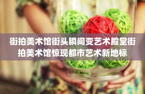 街拍美术馆街头瞬间变艺术殿堂街拍美术馆惊现都市艺术新地标