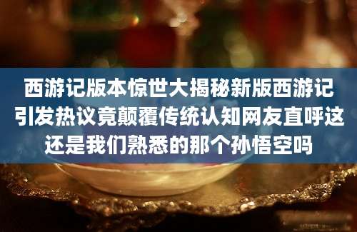 西游记版本惊世大揭秘新版西游记引发热议竟颠覆传统认知网友直呼这还是我们熟悉的那个孙悟空吗