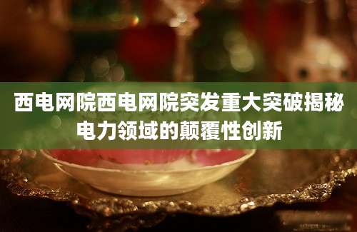 西电网院西电网院突发重大突破揭秘电力领域的颠覆性创新