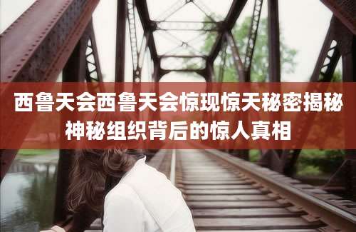 西鲁天会西鲁天会惊现惊天秘密揭秘神秘组织背后的惊人真相