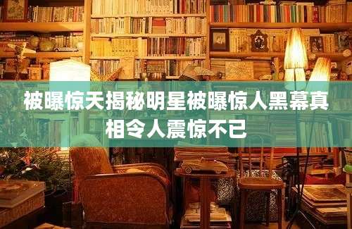 被曝惊天揭秘明星被曝惊人黑幕真相令人震惊不已