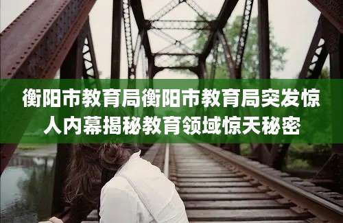 衡阳市教育局衡阳市教育局突发惊人内幕揭秘教育领域惊天秘密