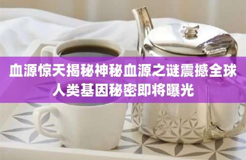 血源惊天揭秘神秘血源之谜震撼全球人类基因秘密即将曝光