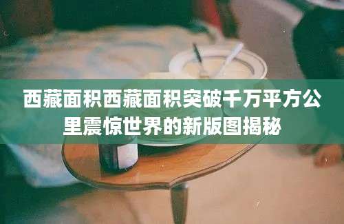 西藏面积西藏面积突破千万平方公里震惊世界的新版图揭秘