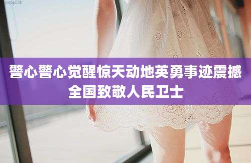 警心警心觉醒惊天动地英勇事迹震撼全国致敬人民卫士