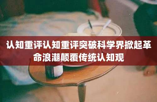 认知重评认知重评突破科学界掀起革命浪潮颠覆传统认知观