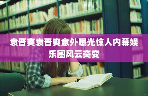 袁晋爽袁晋爽意外曝光惊人内幕娱乐圈风云突变
