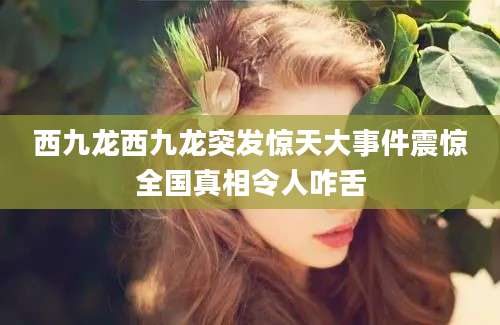 西九龙西九龙突发惊天大事件震惊全国真相令人咋舌