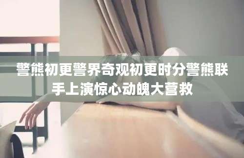 警熊初更警界奇观初更时分警熊联手上演惊心动魄大营救