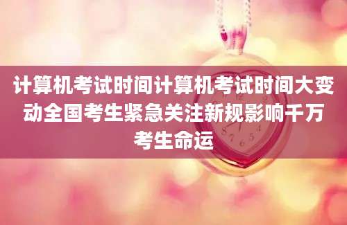 计算机考试时间计算机考试时间大变动全国考生紧急关注新规影响千万考生命运