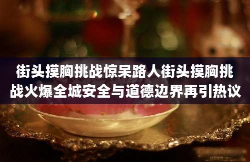 街头摸胸挑战惊呆路人街头摸胸挑战火爆全城安全与道德边界再引热议