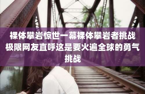 裸体攀岩惊世一幕裸体攀岩者挑战极限网友直呼这是要火遍全球的勇气挑战