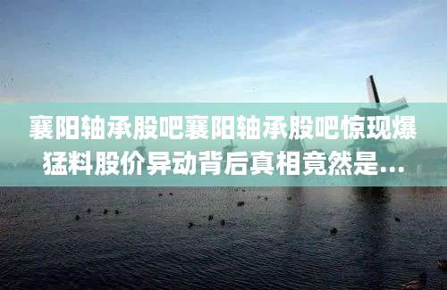 襄阳轴承股吧襄阳轴承股吧惊现爆猛料股价异动背后真相竟然是...