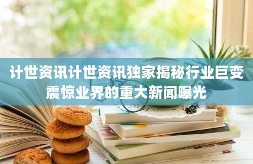 计世资讯计世资讯独家揭秘行业巨变震惊业界的重大新闻曝光