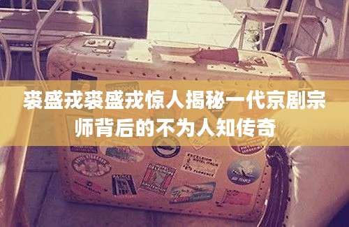 裘盛戎裘盛戎惊人揭秘一代京剧宗师背后的不为人知传奇