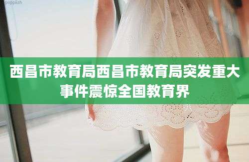 西昌市教育局西昌市教育局突发重大事件震惊全国教育界