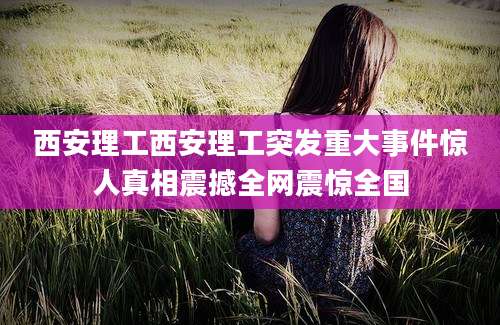 西安理工西安理工突发重大事件惊人真相震撼全网震惊全国