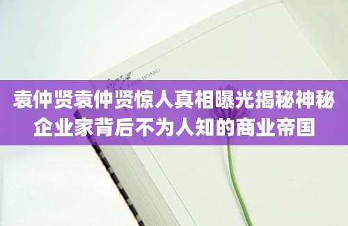 袁仲贤袁仲贤惊人真相曝光揭秘神秘企业家背后不为人知的商业帝国