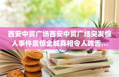 西安中贸广场西安中贸广场突发惊人事件震惊全城真相令人咋舌...