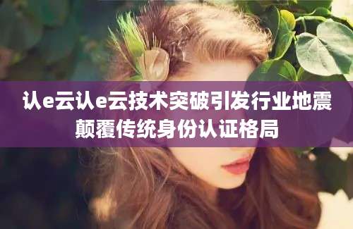 认e云认e云技术突破引发行业地震颠覆传统身份认证格局